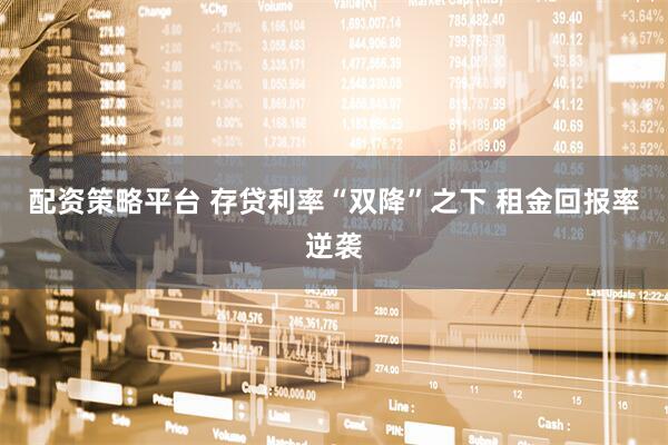 配资策略平台 存贷利率“双降”之下 租金回报率逆袭