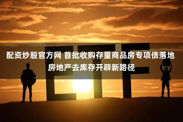 配资炒股官方网 首批收购存量商品房专项债落地 房地产去库存开辟新路径