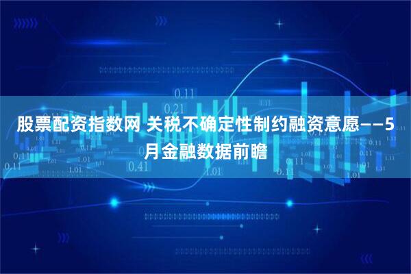 股票配资指数网 关税不确定性制约融资意愿——5月金融数据前瞻