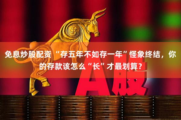 免息炒股配资 “存五年不如存一年”怪象终结，你的存款该怎么“长”才最划算？