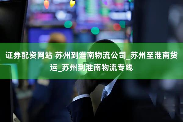 证券配资网站 苏州到淮南物流公司_苏州至淮南货运_苏州到淮南物流专线