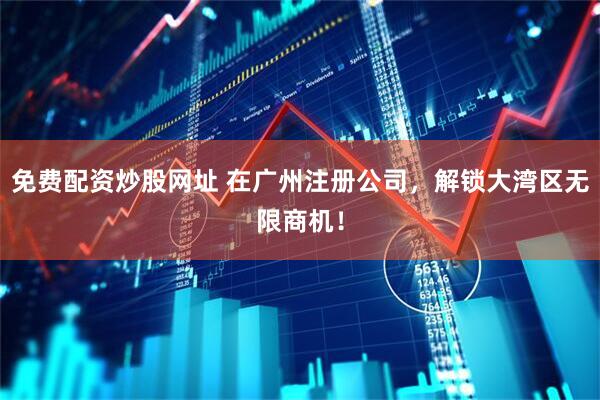 免费配资炒股网址 在广州注册公司，解锁大湾区无限商机！