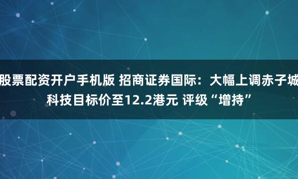 股票配资开户手机版 招商证券国际：大幅上调赤子城科技目标价至12.2港元 评级“增持”