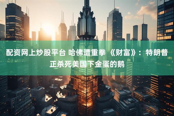 配资网上炒股平台 哈佛遭重拳 《财富》：特朗普正杀死美国下金蛋的鹅