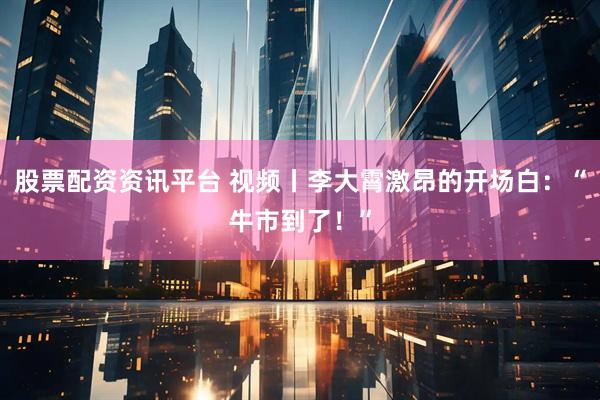 股票配资资讯平台 视频丨李大霄激昂的开场白：“牛市到了！”