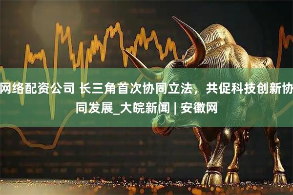 网络配资公司 长三角首次协同立法，共促科技创新协同发展_大皖新闻 | 安徽网