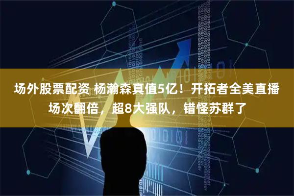 场外股票配资 杨瀚森真值5亿！开拓者全美直播场次翻倍，超8大强队，错怪苏群了