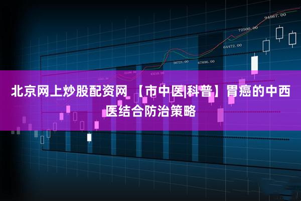 北京网上炒股配资网 【市中医|科普】胃癌的中西医结合防治策略