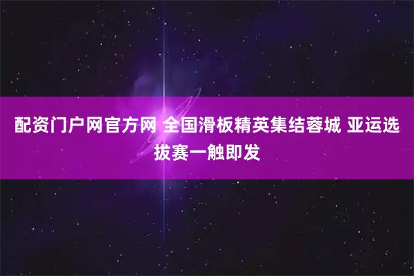 配资门户网官方网 全国滑板精英集结蓉城 亚运选拔赛一触即发