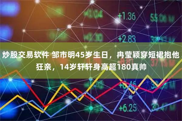 炒股交易软件 邹市明45岁生日，冉莹颖穿短裙抱他狂亲，14岁轩轩身高超180真帅
